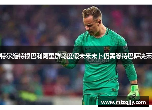 特尔施特根巴利阿里群岛度假未来未卜仍需等待巴萨决策